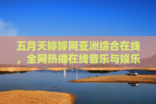 五月天婷婷网亚洲综合在线，全网热播在线音乐与娱乐合集，畅享精彩视听盛宴！