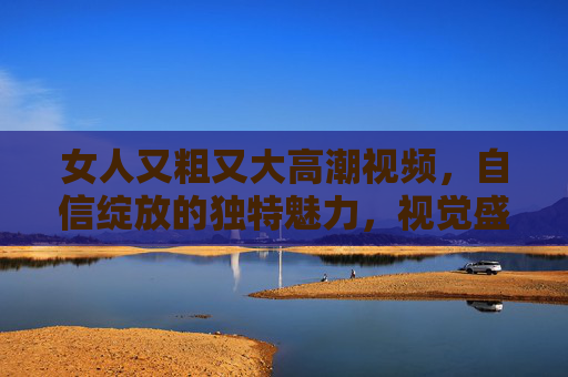 女人又粗又大高潮视频，自信绽放的独特魅力，视觉盛宴中的自我释放