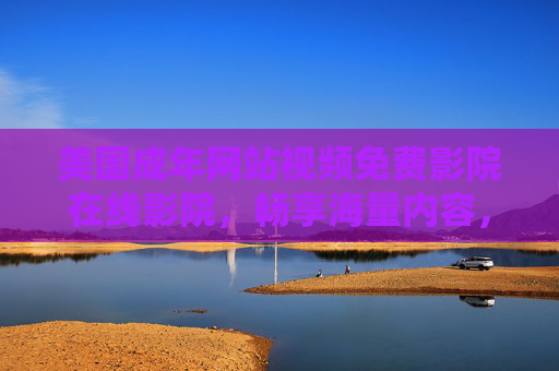 美国成年网站视频免费影院在线影院，畅享海量内容，即刻体验免费高清视觉盛宴