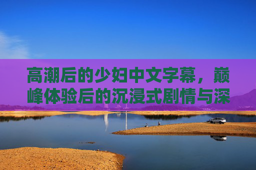 高潮后的少妇中文字幕，巅峰体验后的沉浸式剧情与深度解读——解码角色情感的内化与升华