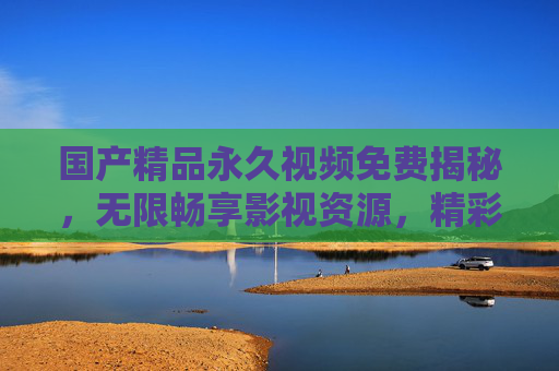 国产精品永久视频免费揭秘，无限畅享影视资源，精彩内容等你发现！