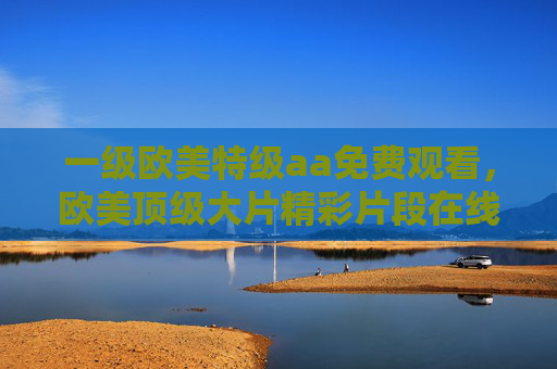 一级欧美特级aa免费观看，欧美顶级大片精彩片段在线免费欣赏，高清画质畅享视觉盛宴