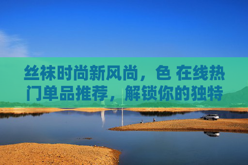 丝袜时尚新风尚，色 在线热门单品推荐，解锁你的独特穿搭魅力