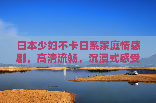 日本少妇不卡日系家庭情感剧，高清流畅，沉浸式感受生活温情与情感深度
