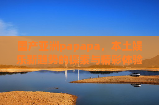 国产亚洲papapa，本土娱乐新趋势的探索与精彩体验分享——文化自信与内容创新的融合之路