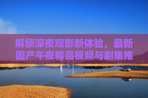 解锁深夜观影新体验，最新国产午夜精品视频与剧集推荐指南