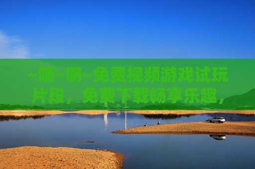 ~嗯~啊~免费视频游戏试玩片段，免费下载畅享乐趣，沉浸式体验，无需等待，即刻开启游戏新世界！
