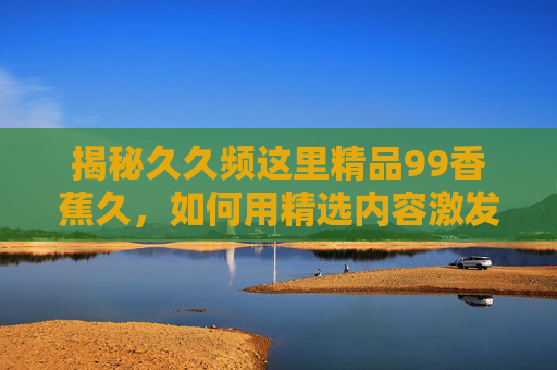 揭秘久久频这里精品99香蕉久，如何用精选内容激发用户好奇，满足深层需求？