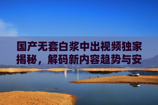 国产无套白浆中出视频独家揭秘，解码新内容趋势与安全观看指南