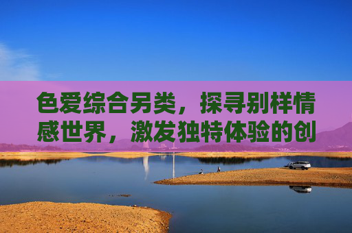 色爱综合另类，探寻别样情感世界，激发独特体验的创意之旅——一场关于多元情感与创意表达的解构与重塑