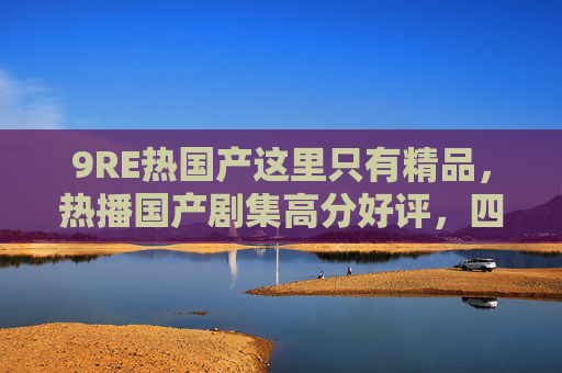 9RE热国产这里只有精品，热播国产剧集高分好评，四字品质保证六字独家解析推荐