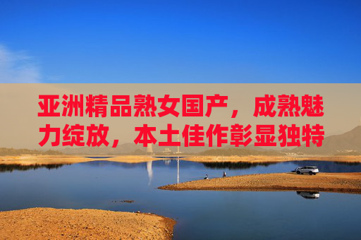 亚洲精品熟女国产，成熟魅力绽放，本土佳作彰显独特品味