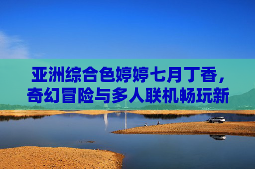 亚洲综合色婷婷七月丁香，奇幻冒险与多人联机畅玩新体验