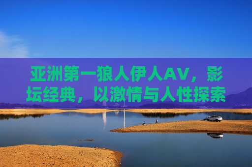 亚洲第一狼人伊人AV，影坛经典，以激情与人性探索构筑不朽传奇