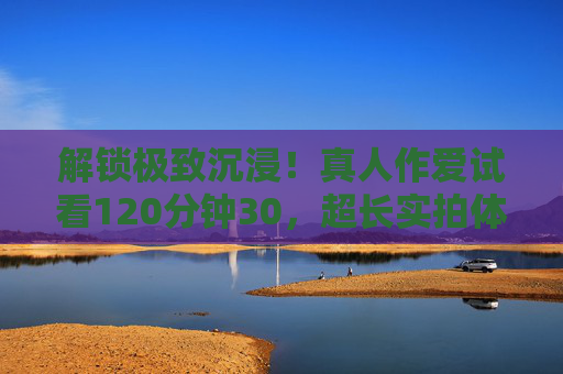 解锁极致沉浸！真人作爱试看120分钟30，超长实拍体验先行版，独家内容预览抢先看