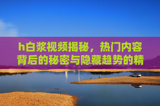 h白浆视频揭秘，热门内容背后的秘密与隐藏趋势的精彩解析