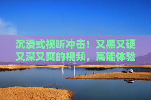 沉浸式视听冲击！又黑又硬又深又爽的视频，高能体验让你欲罢不能的精彩内容