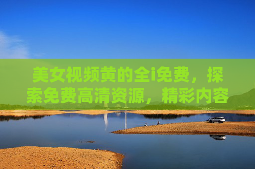 美女视频黄的全i免费，探索免费高清资源，精彩内容不容错过