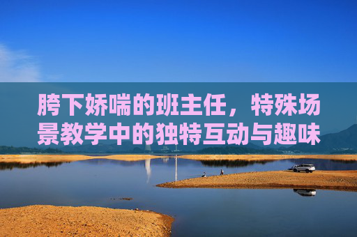 胯下娇喘的班主任，特殊场景教学中的独特互动与趣味挑战