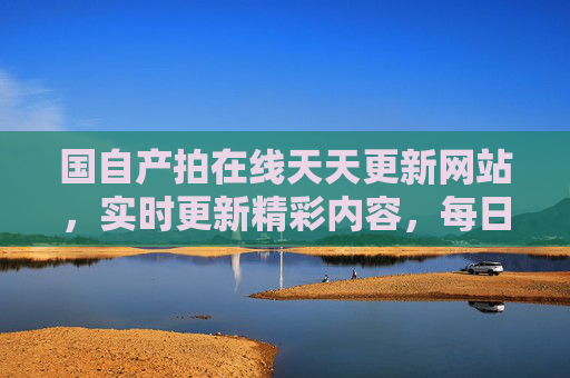 国自产拍在线天天更新网站，实时更新精彩内容，每日观影不等待，满足你的电影期待！