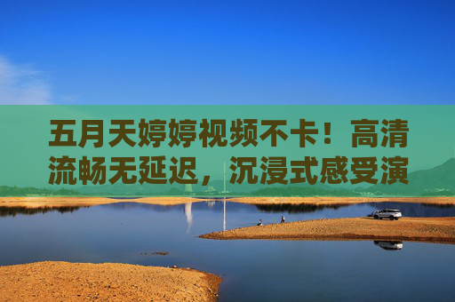 五月天婷婷视频不卡！高清流畅无延迟，沉浸式感受演唱会震撼魅力