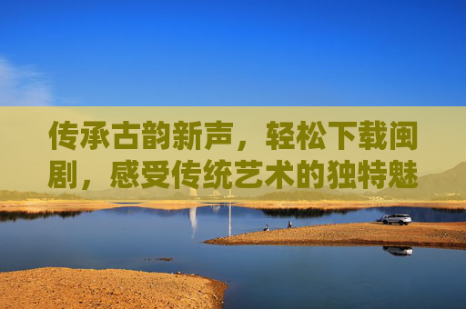 传承古韵新声，轻松下载闽剧，感受传统艺术的独特魅力