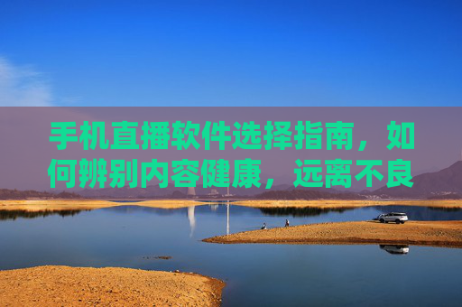 手机直播软件选择指南，如何辨别内容健康，远离不良平台？