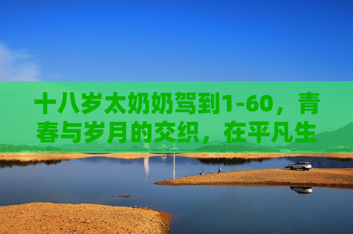 十八岁太奶奶驾到1-60，青春与岁月的交织，在平凡生活中绽放不凡