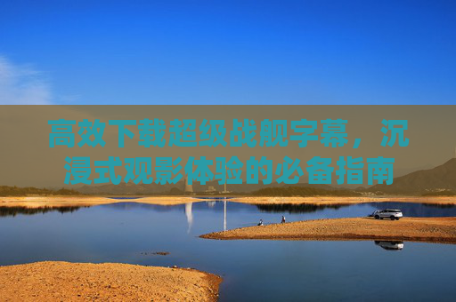 高效下载超级战舰字幕，沉浸式观影体验的必备指南