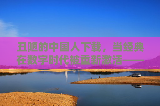 丑陋的中国人下载，当经典在数字时代被重新激活——对民族劣根性的反思与当代启示