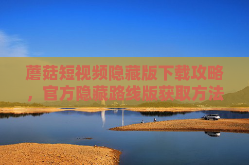蘑菇短视频隐藏版下载攻略，官方隐藏路线版获取方法与优势解析