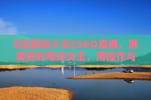 B站暴躁少女CSGO直播，屏幕前的电玩女王，用操作与脾气点燃每一场对决