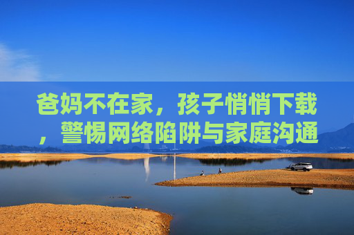 爸妈不在家，孩子悄悄下载，警惕网络陷阱与家庭沟通的必修课