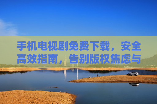手机电视剧免费下载，安全高效指南，告别版权焦虑与广告骚扰