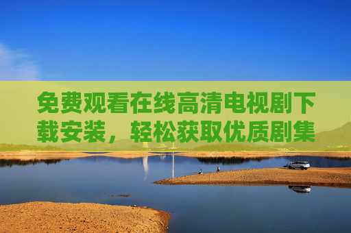 免费观看在线高清电视剧下载安装，轻松获取优质剧集的全方位指南