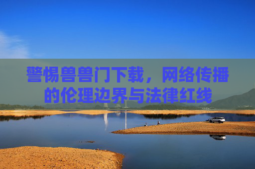 警惕兽兽门下载，网络传播的伦理边界与法律红线