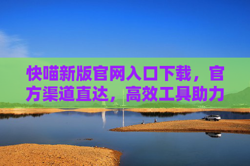 快喵新版官网入口下载，官方渠道直达，高效工具助力生活与工作