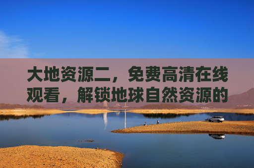 大地资源二，免费高清在线观看，解锁地球自然资源的震撼视觉盛宴