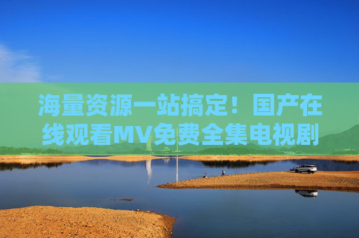 海量资源一站搞定！国产在线观看MV免费全集电视剧大全，免费看经典热门剧，全集完整无删减