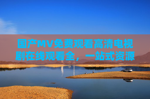 国产MV免费观看高清电视剧在线观看全，一站式资源库，畅享经典与热门作品的高清视听体验