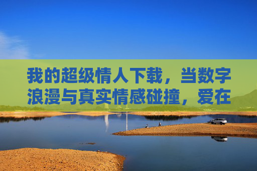 我的超级情人下载，当数字浪漫与真实情感碰撞，爱在屏幕间悄然升温