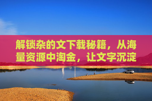 解锁杂的文下载秘籍，从海量资源中淘金，让文字沉淀为灵感