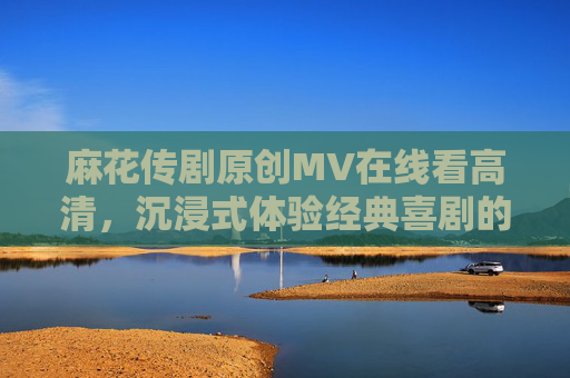 麻花传剧原创MV在线看高清，沉浸式体验经典喜剧的视听盛宴
