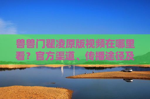 兽兽门翟凌原版视频在哪里看？官方渠道、传播途径及风险提示全解析