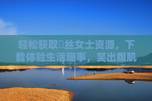 轻松获取屌丝女士资源，下载体验生活趣事，笑出腹肌的欢乐之旅