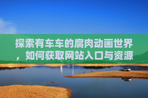 探索有车车的腐肉动画世界，如何获取网站入口与资源解析