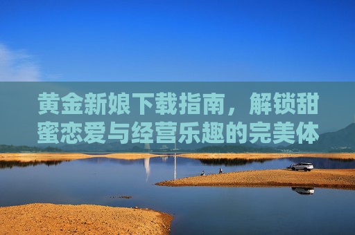 黄金新娘下载指南，解锁甜蜜恋爱与经营乐趣的完美体验