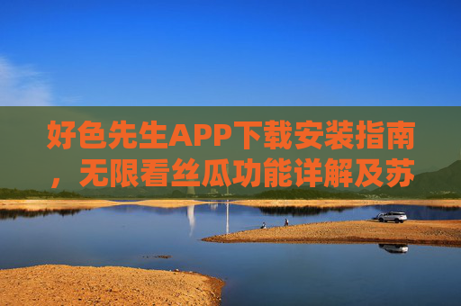 好色先生APP下载安装指南，无限看丝瓜功能详解及苏州公司服务支持