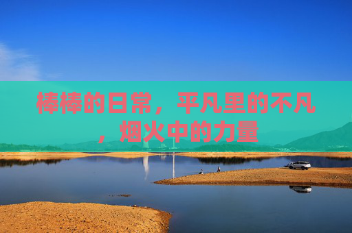 棒棒的日常，平凡里的不凡，烟火中的力量