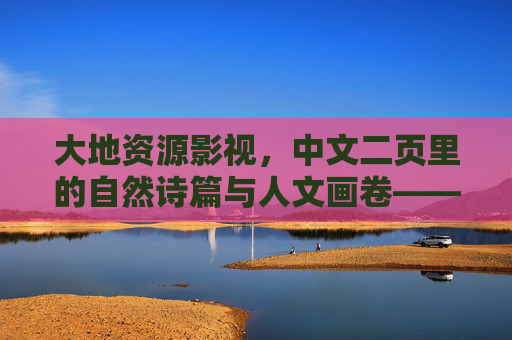 大地资源影视，中文二页里的自然诗篇与人文画卷——解码自然馈赠的视觉叙事
